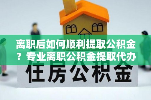 温江离职后如何顺利提取公积金？专业离职公积金提取代办服务指南