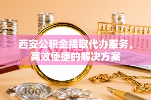 温江西安公积金提取代办服务，高效便捷的解决方案
