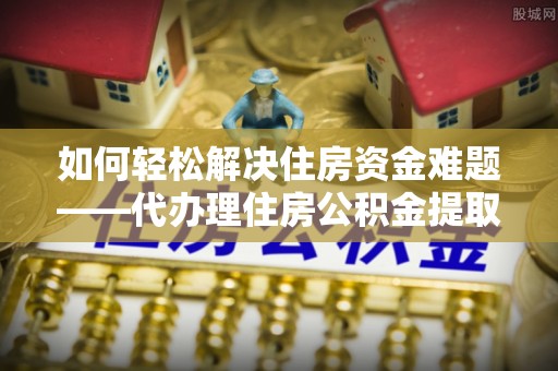温江如何轻松解决住房资金难题——代办理住房公积金提取服务详解