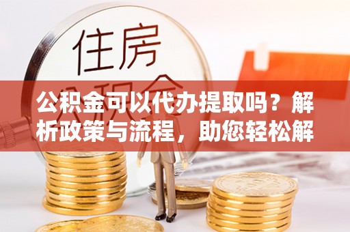 温江公积金可以代办提取吗？解析政策与流程，助您轻松解决疑问