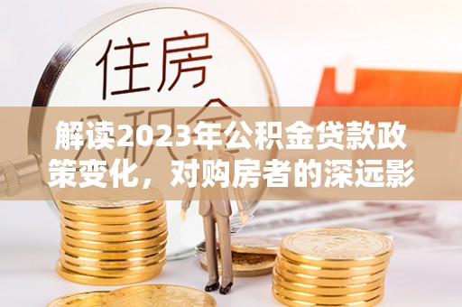 温江解读2023年公积金贷款政策变化，对购房者的深远影响