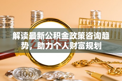 温江解读最新公积金政策咨询趋势，助力个人财富规划