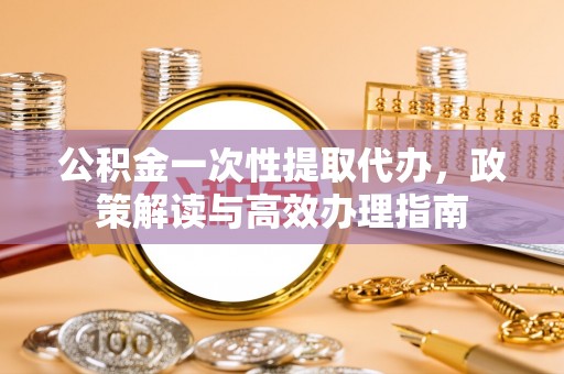 温江公积金一次性提取代办，政策解读与高效办理指南