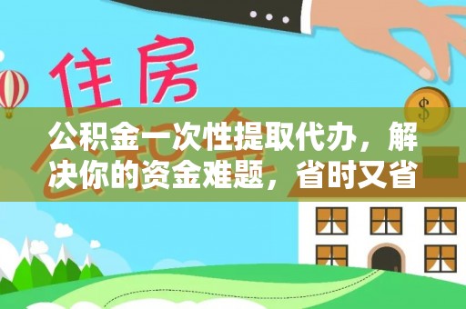 温江公积金一次性提取代办，解决你的资金难题，省时又省心