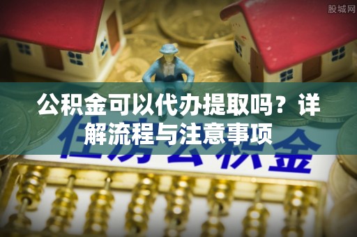 温江公积金可以代办提取吗？详解流程与注意事项