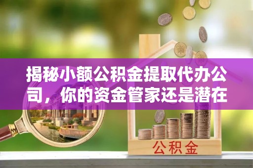 温江揭秘小额公积金提取代办公司，你的资金管家还是潜在风险？