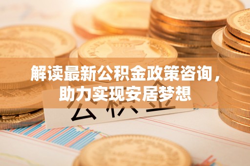 温江解读最新公积金政策咨询，助力实现安居梦想