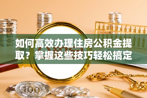 温江如何高效办理住房公积金提取？掌握这些技巧轻松搞定