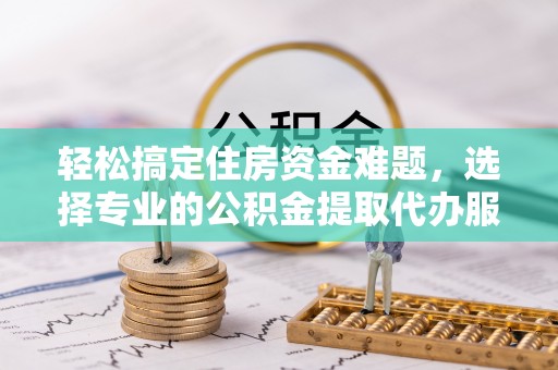 温江轻松搞定住房资金难题，选择专业的公积金提取代办服务