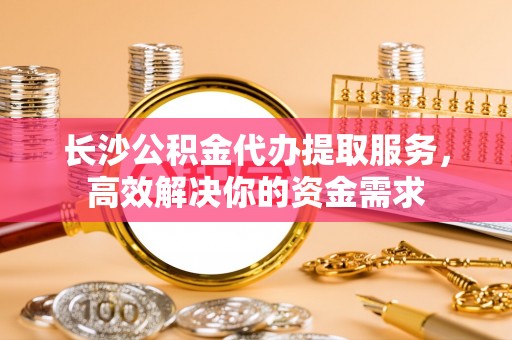 温江长沙公积金代办提取服务，高效解决你的资金需求