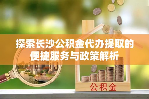 温江探索长沙公积金代办提取的便捷服务与政策解析