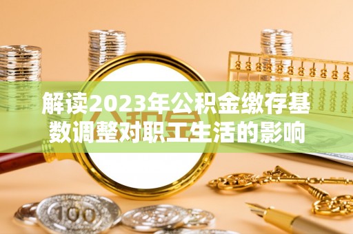 温江解读2023年公积金缴存基数调整对职工生活的影响