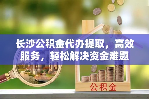 温江长沙公积金代办提取，高效服务，轻松解决资金难题
