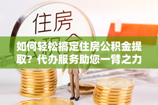 温江如何轻松搞定住房公积金提取？代办服务助您一臂之力