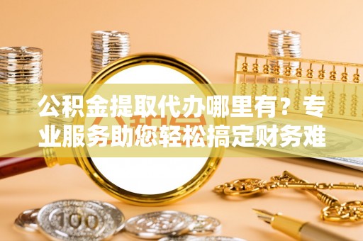 温江公积金提取代办哪里有？专业服务助您轻松搞定财务难题