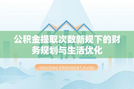 温江公积金提取次数新规下的财务规划与生活优化