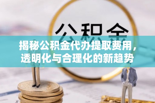 温江揭秘公积金代办提取费用，透明化与合理化的新趋势