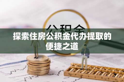 温江探索住房公积金代办提取的便捷之道