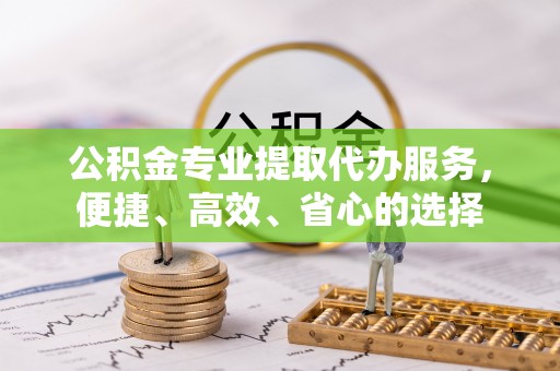 温江公积金专业提取代办服务，便捷、高效、省心的选择